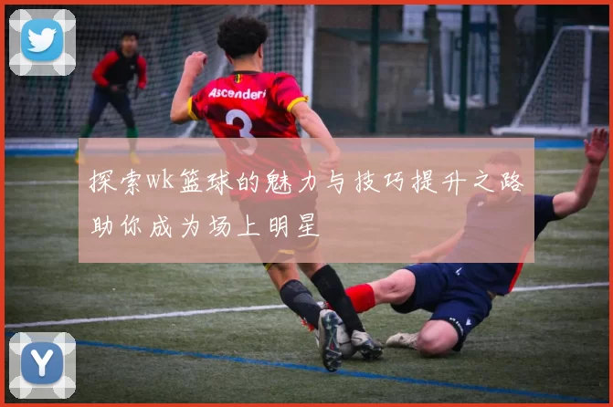 探索wk篮球的魅力与技巧提升之路助你成为场上明星