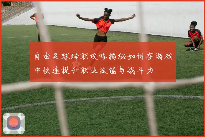 自由足球转职攻略揭秘如何在游戏中快速提升职业技能与战斗力