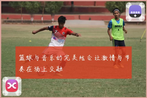 篮球与音乐的完美结合让激情与节奏在场上交融