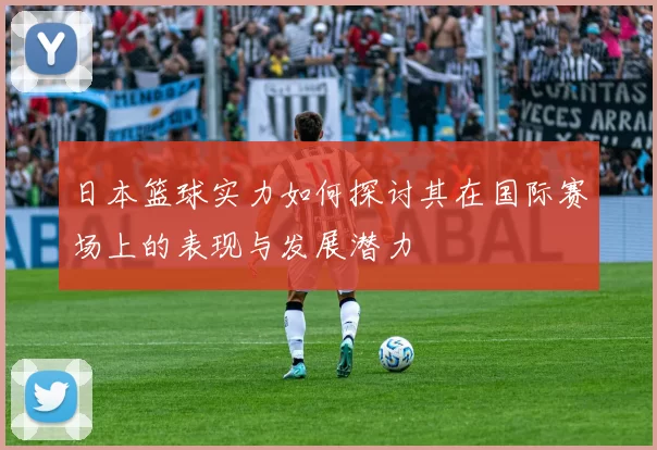 日本篮球实力如何探讨其在国际赛场上的表现与发展潜力