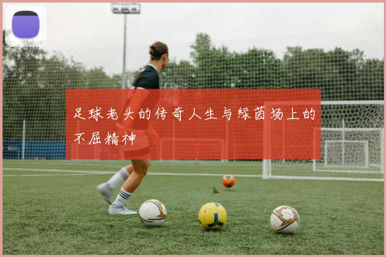 足球老头的传奇人生与绿茵场上的不屈精神