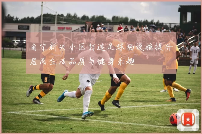 南宁新兴小区打造足球场设施提升居民生活品质与健身乐趣