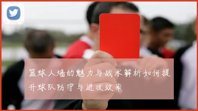 篮球人墙的魅力与战术解析如何提升球队防守与进攻效率