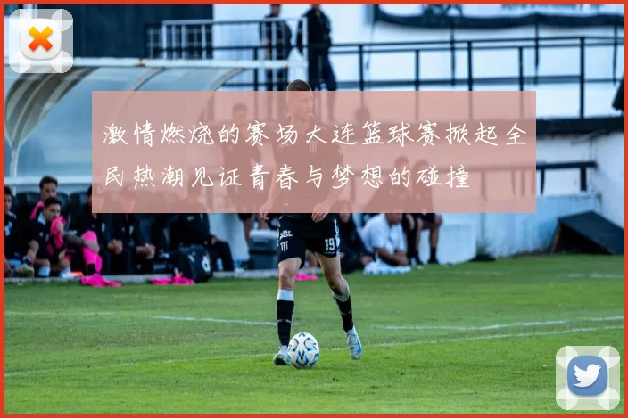 激情燃烧的赛场大连篮球赛掀起全民热潮见证青春与梦想的碰撞