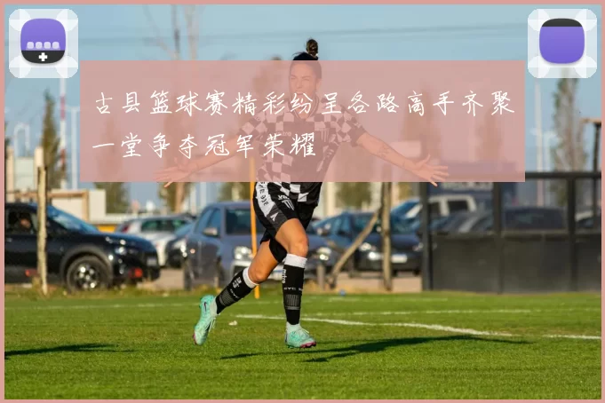 古县篮球赛精彩纷呈各路高手齐聚一堂争夺冠军荣耀